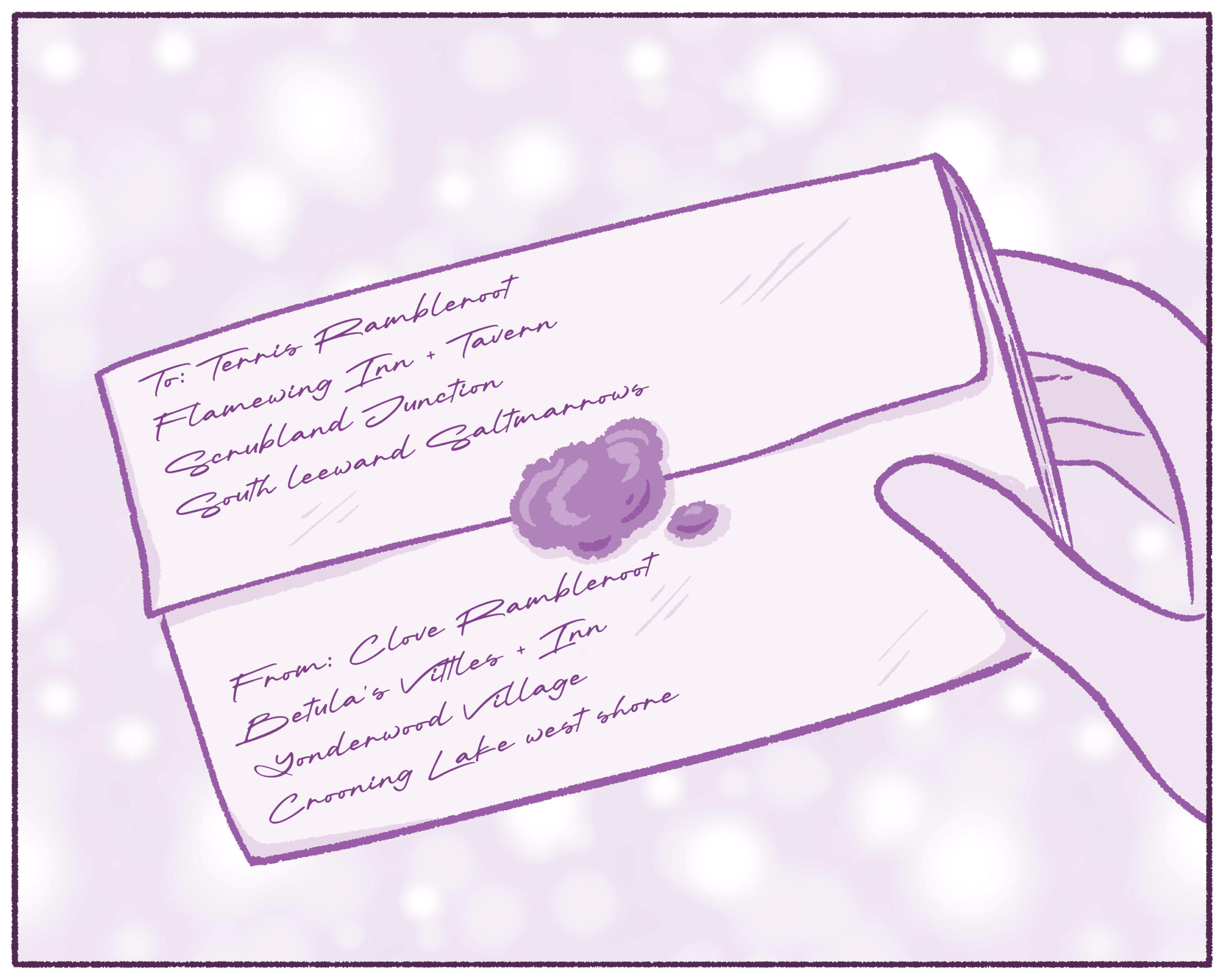 Illustration of Clove's hand holding the folded up letter. Her skin is light, and the letter is sealed with wax. In the top right corner is the postal hub of Terris, the recipient. In the bottom left is the address for Clove's postal hub. Mail in this region is collected at a postal hub in each town, and people must visit the hub to obtain their mail.

Text on image reads:

To: Terris Rambleroot  
Flamewing Inn + Tavern  
Scrubland Junction  
South Leeward Saltmarrows  
  
From: Clove Rambleroot  
Betula's Vittles + Inn  
Yonderwood Village  
Crooning Lake west shore