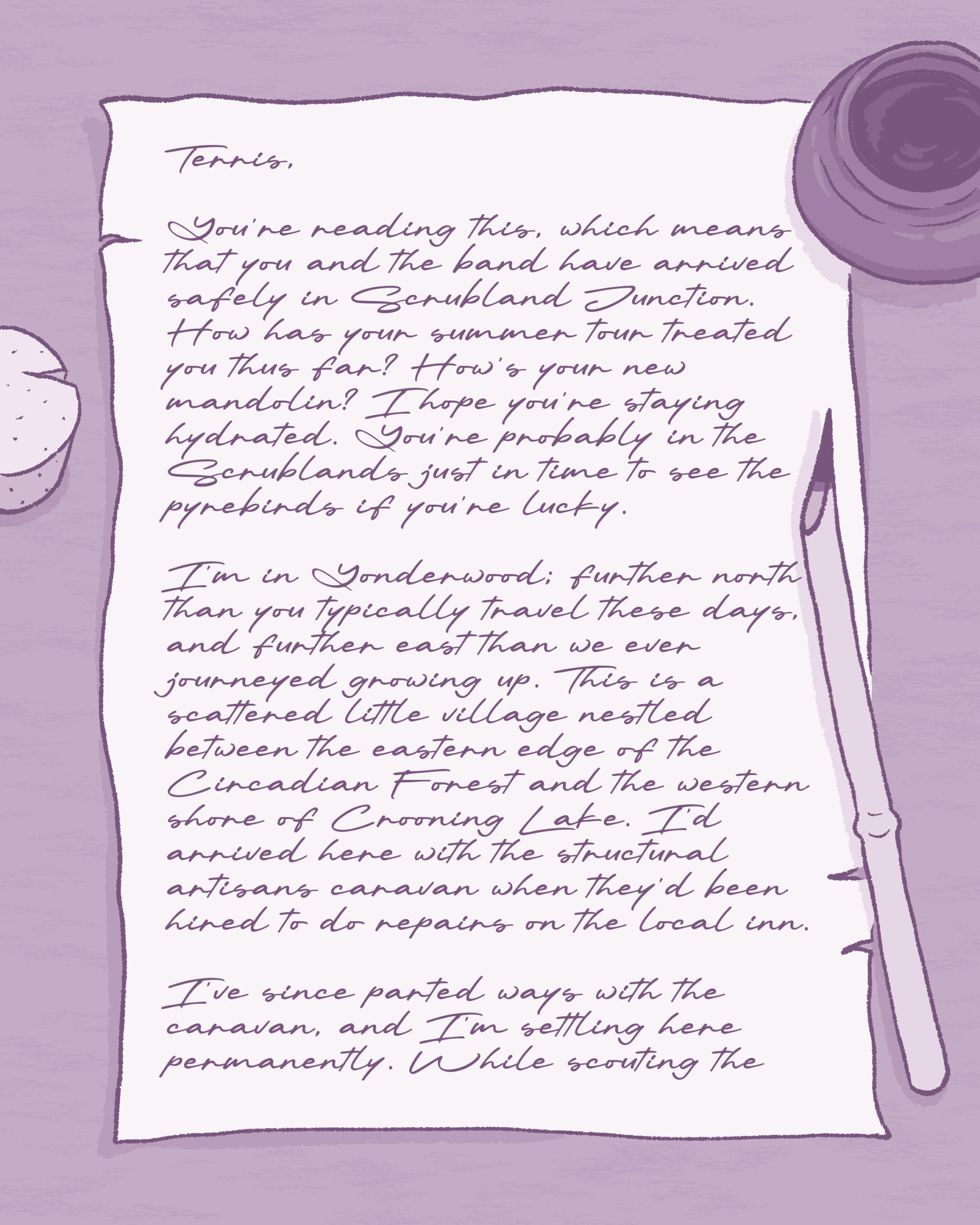 An illustration of a letter written on a piece of somewhat tattered paper with script writing on it, sitting on a table. To the left of the paper is a cork, and to the right of the paper is an open ink pot and an inked pen made from the sliced end of a hollow reed (plant material). Text on image reads:

Terris,

You’re reading this, which means that you and the band have arrived safely in Scrubland Junction. How has your summer tour treated you thus far? How’s your new mandolin? I hope you’re staying hydrated. You’re probably in the Scrublands just in time to see the pyrebirds if you’re lucky.

I’m in Yonderwood; further north than you typically travel these days, and further east than we ever journeyed growing up. This is a scattered little village nestled between the eastern edge of the Circadian Forest and the western shore of Crooning Lake. I’d arrived here with the structural artisans caravan when they’d been hired to do repairs on the local inn.

I’ve since parted ways with the caravan, and I’m settling here permanently. While scouting the (continued on next image)