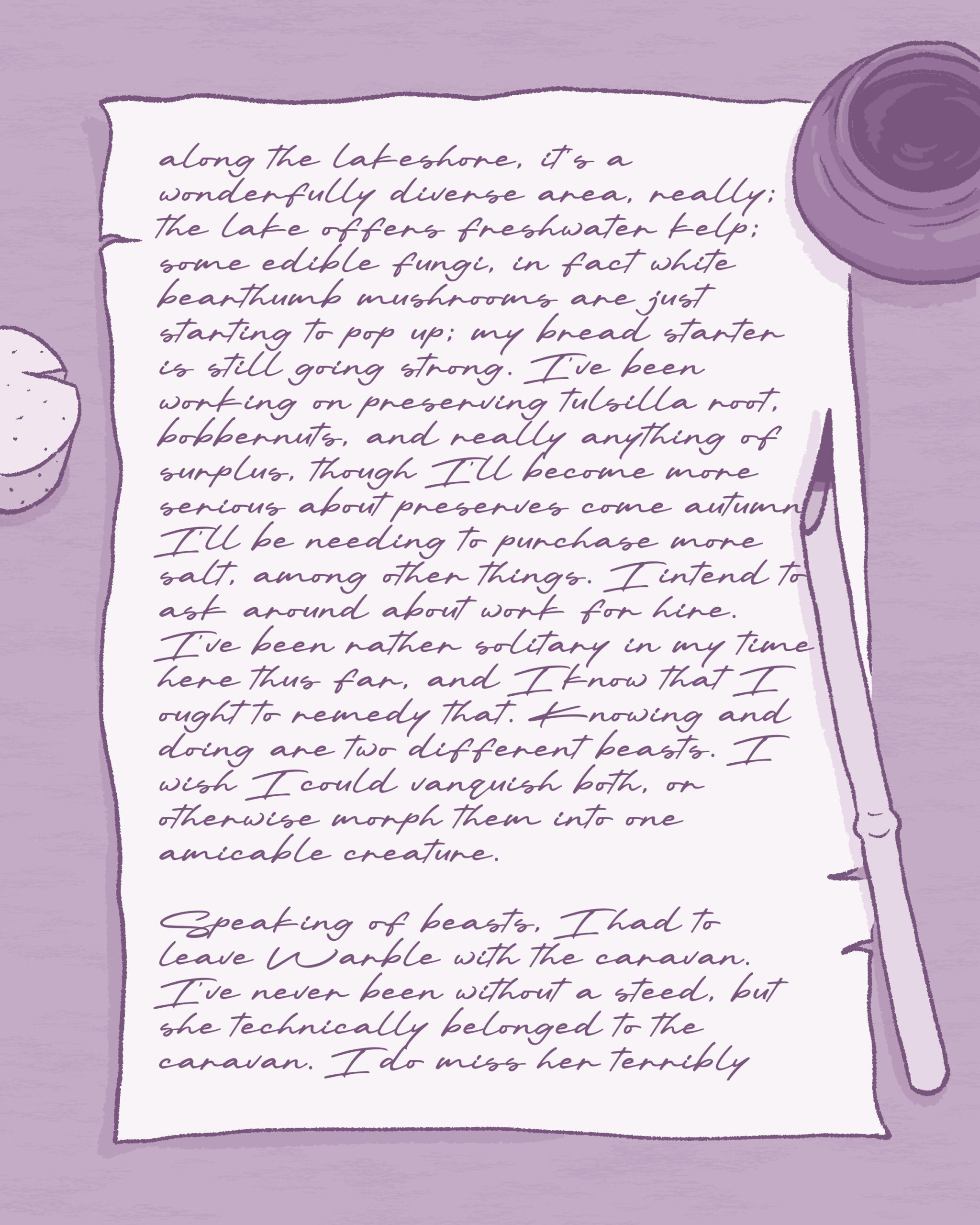 Same illustration as previous image. Text on image reads:

along the lakeshore, it's a wonderfully diverse area, really; the lake offers freshwater kelp; some edible fungi, in fact white bearthumb mushrooms are just starting to pop up; my bread starter is still going strong. I've been working on preserving tulsilla root, bobbernuts, and really anything of surplus, though I'll become more serious about preserves come autumn. I'll be needing to purchase more salt, among other things. I intend to ask around about work for hire. I've been rather solitary in my time here thus far, and I know that I ought to remedy that. Knowing and doing are two different beasts. I wish I could vanquish both, or otherwise morph them into one amicable creature. Speaking of beasts, I had to leave Warble with the caravan. I've never been without a steed, but she technically belonged to the caravan. I do miss her terribly (continued on next image)