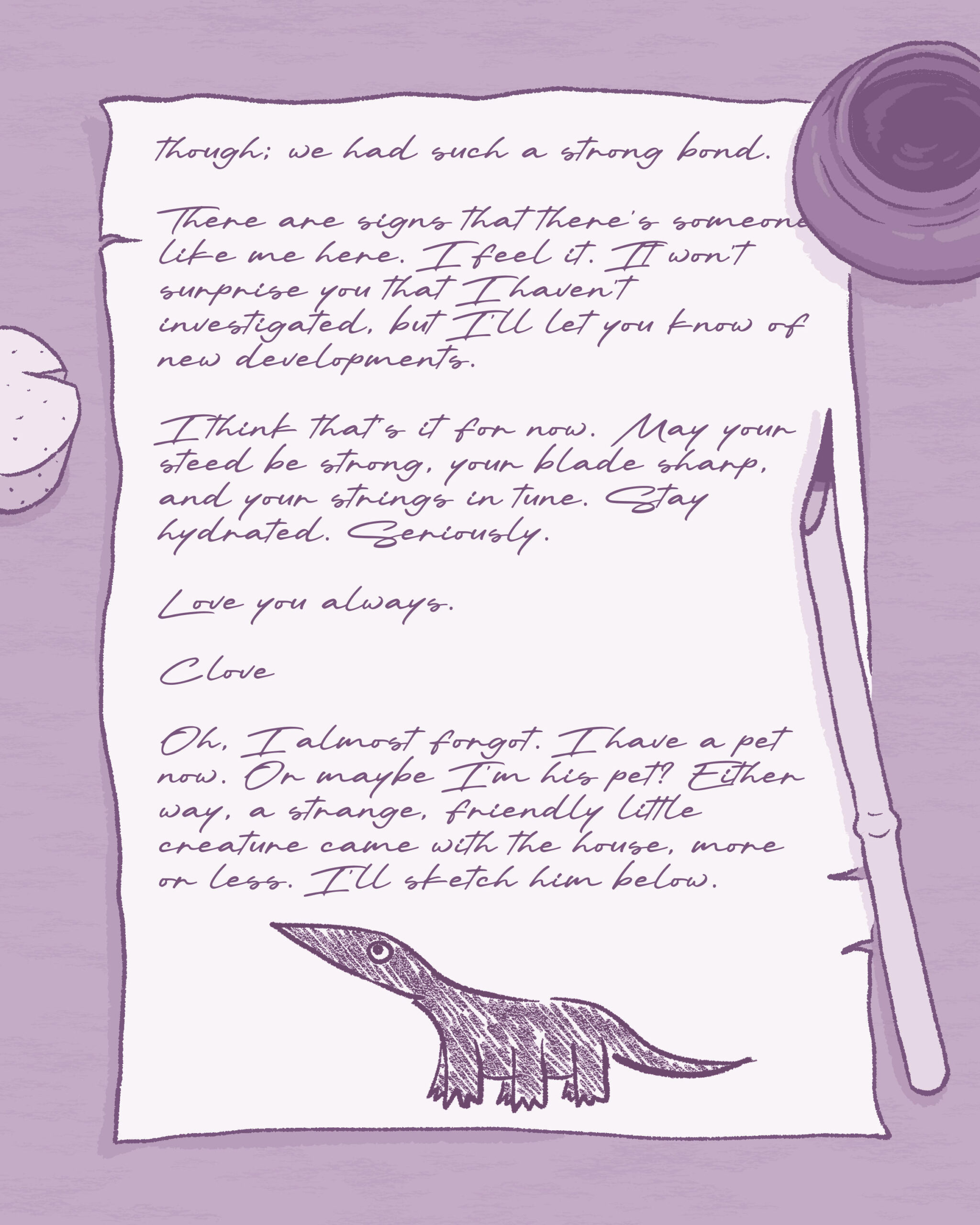 Same illustration as previous image. Text on image reads:

though; we had such a strong bond.

There are signs that there's someone like me here. I feel it. It won't surprise you that I haven't investigated, but I'll let you know of new developments.

I think that's it for now. May your steed be strong, your blade sharp, and your strings in tune. Stay hydrated. Seriously.

Love you always.

Clove

Oh, I almost forgot. I have a pet now. Or maybe I'm his pet? Either way, a strange, friendly little creature came with the house, more or less. I'll sketch him below.

Illustration: a simple sketch of Fig, side view. Small, dark colored creature with three legs on each side for a total of six, low to the ground with a somewhat thick body, long head that ends in a point, round eyes, long tail that ends in a point.